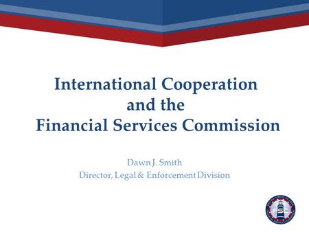 International Cooperation and the Financial Services Commission Dawn J. Smith Director, Legal & Enforcement Division.