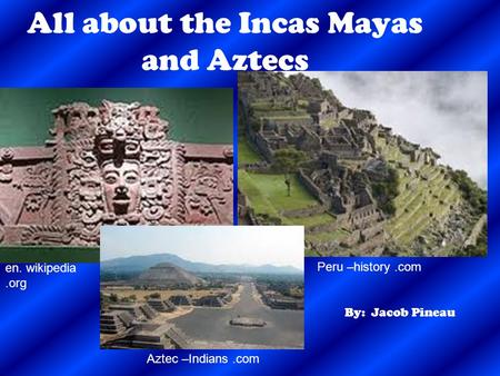 All about the Incas Mayas and Aztecs By: Jacob Pineau en. wikipedia.org Peru –history.com Aztec –Indians.com.