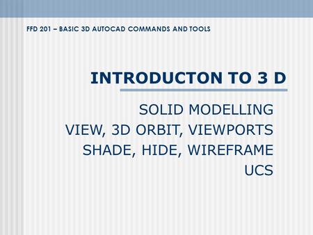 INTRODUCTON TO 3 D SOLID MODELLING VIEW, 3D ORBIT, VIEWPORTS SHADE, HIDE, WIREFRAME UCS FFD 201 – BASIC 3D AUTOCAD COMMANDS AND TOOLS.