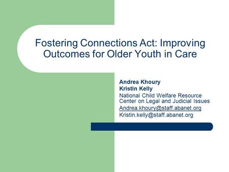 Fostering Connections Act: Improving Outcomes for Older Youth in Care Andrea Khoury Kristin Kelly National Child Welfare Resource Center on Legal and Judicial.