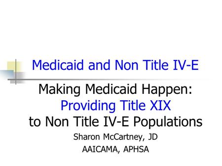 Medicaid and Non Title IV-E Making Medicaid Happen: Providing Title XIX to Non Title IV-E Populations Sharon McCartney, JD AAICAMA, APHSA.