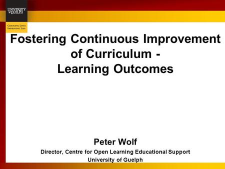 Fostering Continuous Improvement of Curriculum - Learning Outcomes Peter Wolf Director, Centre for Open Learning Educational Support University of Guelph.