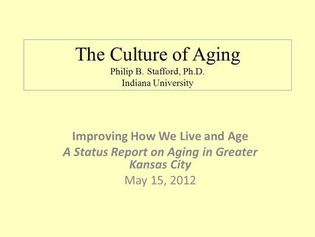 The Culture of Aging Philip B. Stafford, Ph.D. Indiana University Improving How We Live and Age A Status Report on Aging in Greater Kansas City May 15,