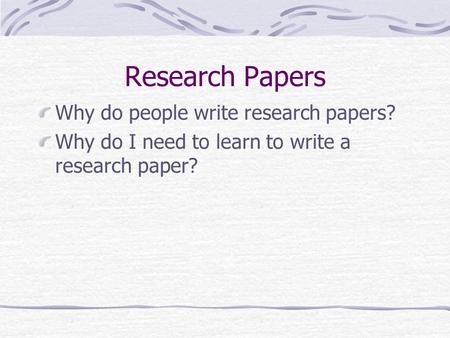 Research Papers Why do people write research papers? Why do I need to learn to write a research paper?