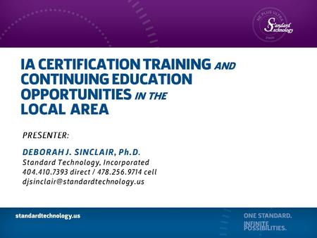 IA CERTIFICATION TRAINING AND CONTINUING EDUCATION OPPORTUNITIES IN THE LOCAL AREA PRESENTER: DEBORAH J. SINCLAIR, Ph.D. Standard Technology, Incorporated.