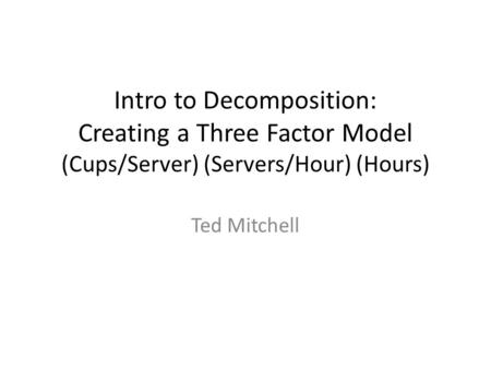 Intro to Decomposition: Creating a Three Factor Model (Cups/Server) (Servers/Hour) (Hours) Ted Mitchell.