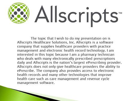 The topic that I wish to do my presentation on is Allscripts Healthcare Solutions, Inc. Allscripts is a software company that supplies healthcare providers.