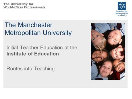 The Manchester Metropolitan University Initial Teacher Education at the Institute of Education Routes into Teaching.