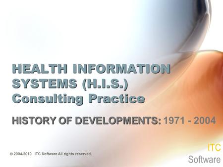 HEALTH INFORMATION SYSTEMS (H.I.S.) Consulting Practice HISTORY OF DEVELOPMENTS: HISTORY OF DEVELOPMENTS: 1971 - 2004  2004-2010 ITC Software All rights.