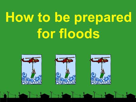 How to be prepared for floods. BEFORE Determine your flood risk. Know whether or not you live in a flood prone area. Call the flood inquiry telephone.
