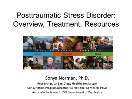 Posttraumatic Stress Disorder: Overview, Treatment, Resources Sonya Norman, Ph.D. Researcher, VA San Diego Healthcare System Consultation Program Director,