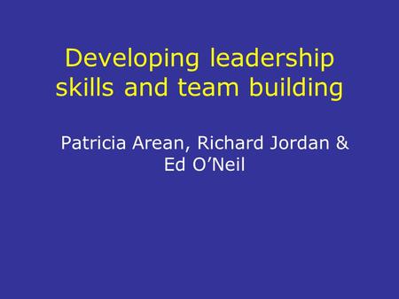 Developing leadership skills and team building Patricia Arean, Richard Jordan & Ed O’Neil.