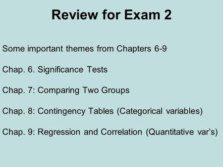 Review for Exam 2 Some important themes from Chapters 6-9 Chap. 6. Significance Tests Chap. 7: Comparing Two Groups Chap. 8: Contingency Tables (Categorical.