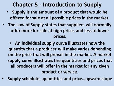 Chapter 5 - Introduction to Supply Supply is the amount of a product that would be offered for sale at all possible prices in the market. The Law of Supply.