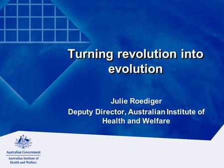 Turning revolution into evolution Julie Roediger Deputy Director, Australian Institute of Health and Welfare Julie Roediger Deputy Director, Australian.