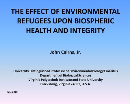 THE EFFECT OF ENVIRONMENTAL REFUGEES UPON BIOSPHERIC HEALTH AND INTEGRITY John Cairns, Jr. University Distinguished Professor of Environmental Biology.