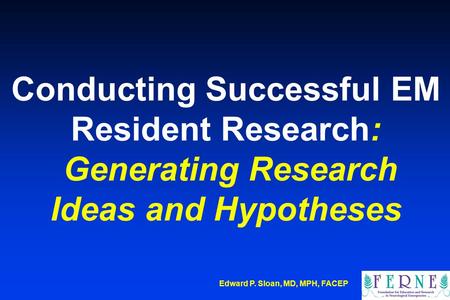 Edward P. Sloan, MD, MPH, FACEP Conducting Successful EM Resident Research: Generating Research Ideas and Hypotheses.