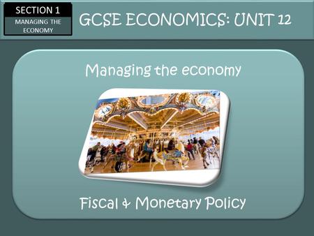 SECTION 1 MANAGING THE ECONOMY Managing the economy GCSE ECONOMICS: UNIT 12 Fiscal & Monetary Policy.