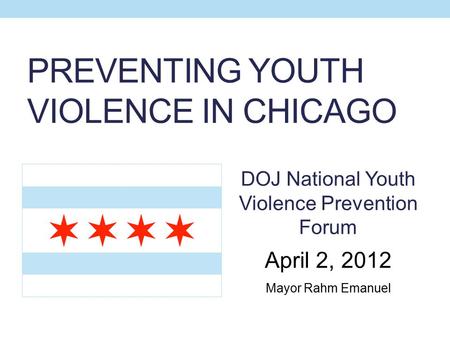 PREVENTING YOUTH VIOLENCE IN CHICAGO DOJ National Youth Violence Prevention Forum April 2, 2012 Mayor Rahm Emanuel.