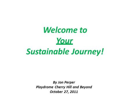 Welcome to Your Sustainable Journey! By Jon Perper Playdrome Cherry Hill and Beyond October 27, 2011.