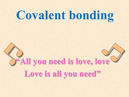 Covalent bonding “All you need is love, love Love is all you need”