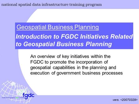 Vers. national spatial data infrastructure training program Geospatial Business Planning Introduction to FGDC Initiatives Related to Geospatial Business.