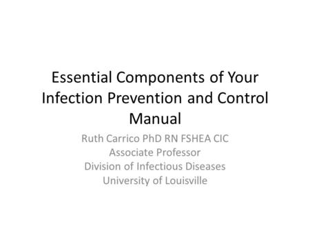 Essential Components of Your Infection Prevention and Control Manual Ruth Carrico PhD RN FSHEA CIC Associate Professor Division of Infectious Diseases.