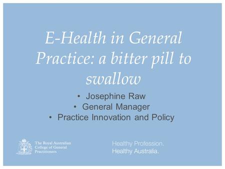 E-Health in General Practice: a bitter pill to swallow Josephine Raw General Manager Practice Innovation and Policy.
