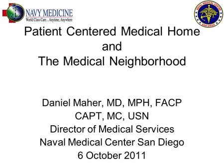 Patient Centered Medical Home and The Medical Neighborhood Daniel Maher, MD, MPH, FACP CAPT, MC, USN Director of Medical Services Naval Medical Center.