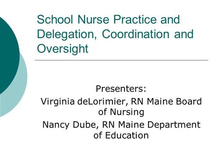 School Nurse Practice and Delegation, Coordination and Oversight Presenters: Virginia deLorimier, RN Maine Board of Nursing Nancy Dube, RN Maine Department.