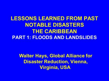 LESSONS LEARNED FROM PAST NOTABLE DISASTERS THE CARIBBEAN PART 1: FLOODS AND LANDSLIDES Walter Hays, Global Alliance for Disaster Reduction, Vienna, Virginia,