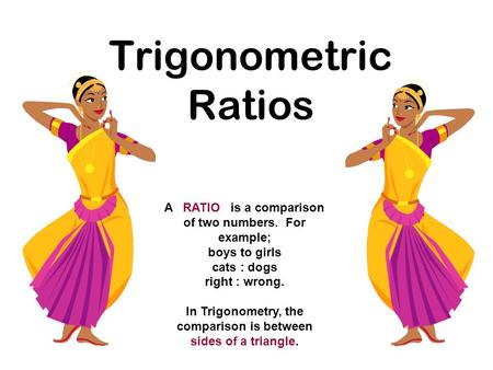 Trigonometric Ratios A RATIO is a comparison of two numbers. For example; boys to girls cats : dogs right : wrong. In Trigonometry, the comparison is between.