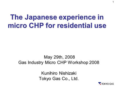 1 May 29th, 2008 Gas Industry Micro CHP Workshop 2008 Kunihiro Nishizaki Tokyo Gas Co., Ltd. The Japanese experience in micro CHP for residential use.