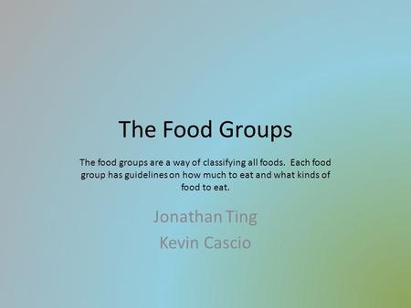 The Food Groups Jonathan Ting Kevin Cascio The food groups are a way of classifying all foods. Each food group has guidelines on how much to eat and what.