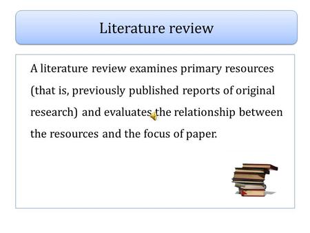 A literature review examines primary resources (that is, previously published reports of original research) and evaluates the relationship between the.