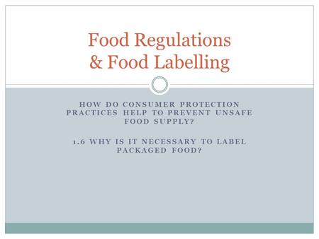 HOW DO CONSUMER PROTECTION PRACTICES HELP TO PREVENT UNSAFE FOOD SUPPLY? 1.6 WHY IS IT NECESSARY TO LABEL PACKAGED FOOD? Food Regulations & Food Labelling.