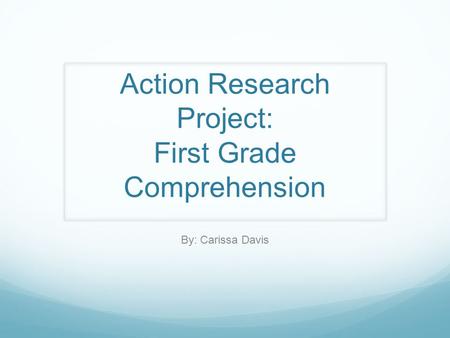 Action Research Project: First Grade Comprehension By: Carissa Davis.