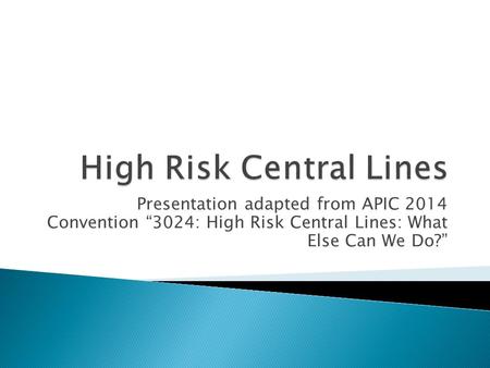 Presentation adapted from APIC 2014 Convention “3024: High Risk Central Lines: What Else Can We Do?”