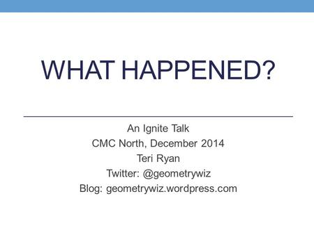 WHAT HAPPENED? An Ignite Talk CMC North, December 2014 Teri Ryan Blog: geometrywiz.wordpress.com.