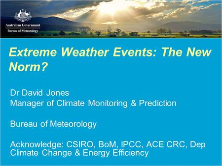 Extreme Weather Events: The New Norm? Dr David Jones Manager of Climate Monitoring & Prediction Bureau of Meteorology Acknowledge: CSIRO, BoM, IPCC, ACE.