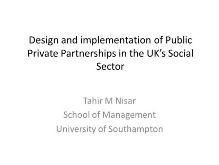 Design and implementation of Public Private Partnerships in the UK’s Social Sector Tahir M Nisar School of Management University of Southampton.