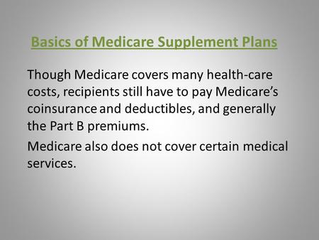 Basics of Medicare Supplement Plans Though Medicare covers many health-care costs, recipients still have to pay Medicare’s coinsurance and deductibles,