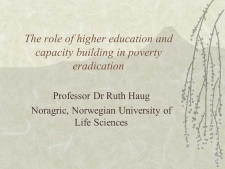The role of higher education and capacity building in poverty eradication Professor Dr Ruth Haug Noragric, Norwegian University of Life Sciences.