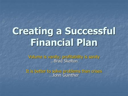 Creating a Successful Financial Plan Volume is vanity; profitability is sanity …Brad Skelton It is better to solve problems than crises …John Guinther.