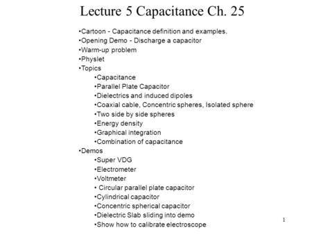 1 Lecture 5 Capacitance Ch. 25 Cartoon - Capacitance definition and examples. Opening Demo - Discharge a capacitor Warm-up problem Physlet Topics Capacitance.