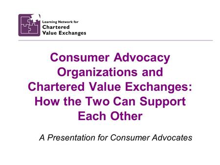 Consumer Advocacy Organizations and Chartered Value Exchanges: How the Two Can Support Each Other A Presentation for Consumer Advocates.