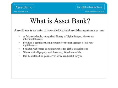What is Asset Bank? Asset Bank is an enterprise-scale Digital Asset Management system A fully searchable, categorised library of digital images, videos.
