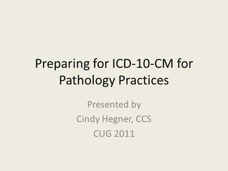 Preparing for ICD-10-CM for Pathology Practices Presented by Cindy Hegner, CCS CUG 2011.