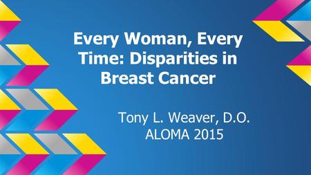 Every Woman, Every Time: Disparities in Breast Cancer Tony L. Weaver, D.O. ALOMA 2015.