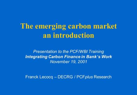 The emerging carbon market an introduction Presentation to the PCF/WBI Training Integrating Carbon Finance in Bank ’ s Work November 19, 2001 Franck Lecocq.
